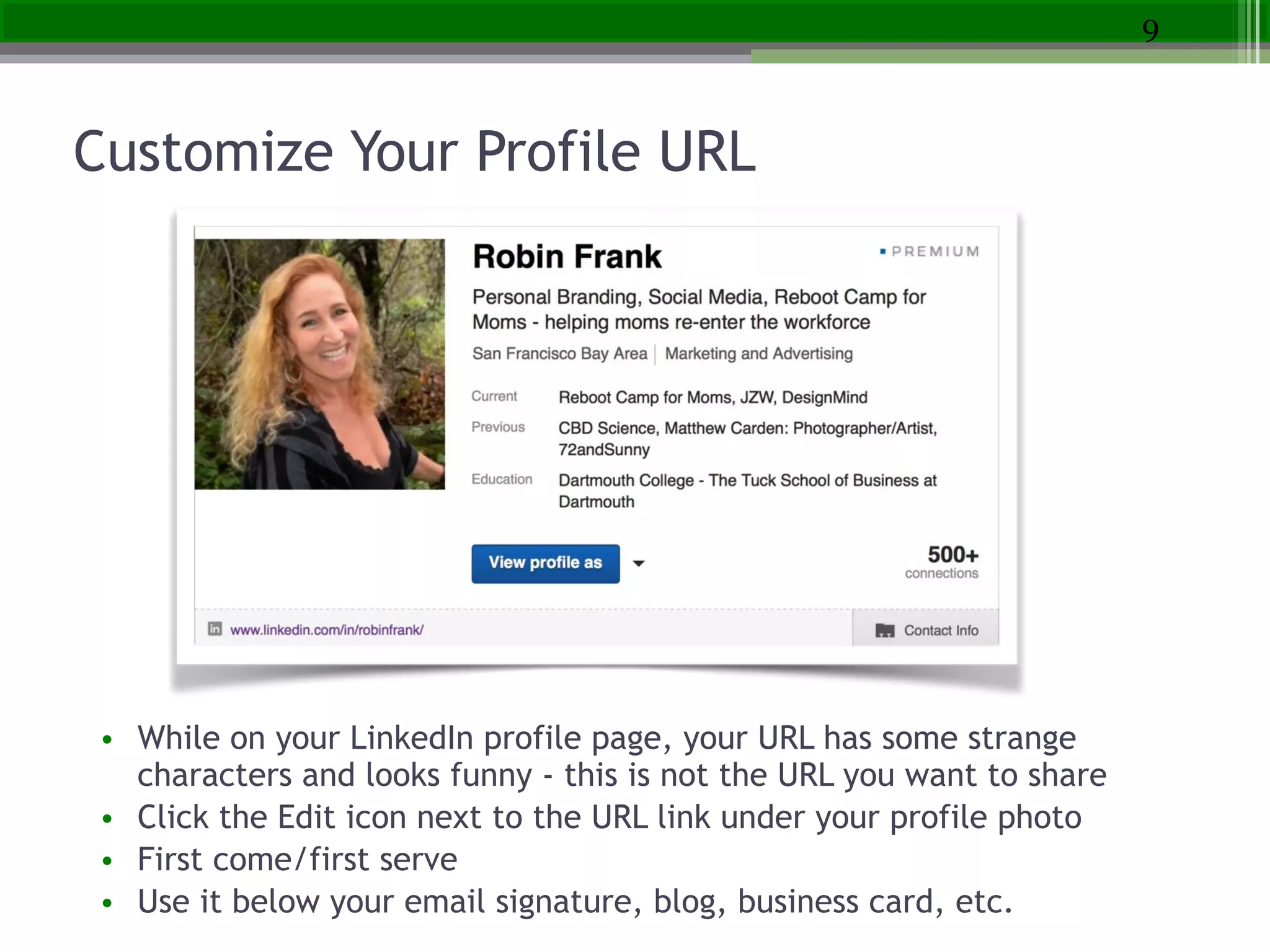 Customize Your Profile URL
• While on your LinkedIn profile page, your URL has some strange
characters and looks funny - this is not the URL you want to share
• Click the Edit icon next to the URL link under your profile photo
• First come/first serve
• Use it below your email signature, blog, business card, etc.
9
 