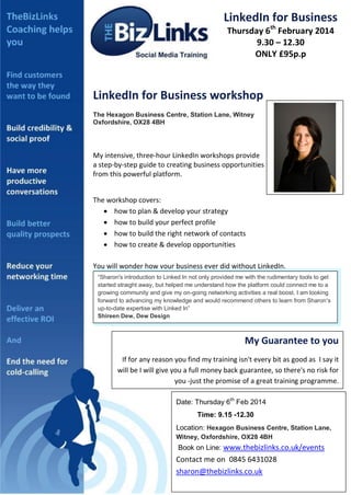 LinkedIn for Business
Thursday 6th February 2014
9.30 – 12.30
ONLY £95p.p

LinkedIn for Business workshop
The Hexagon Business Centre, Station Lane, Witney
Oxfordshire, OX28 4BH

My intensive, three-hour LinkedIn workshops provide
a step-by-step guide to creating business opportunities
from this powerful platform.
The workshop covers:
 how to plan & develop your strategy
 how to build your perfect profile
 how to build the right network of contacts
 how to create & develop opportunities

DETAILS

You will wonder how your business ever did without LinkedIn.
“Sharon's introduction to Linked In not only provided me with the rudimentary tools to get
started straight away, but helped me understand how the platform could connect me to a
growing community and give my on-going networking activities a real boost. I am looking
forward to advancing my knowledge and would recommend others to learn from Sharon's
up-to-date expertise with Linked In”
Shireen Dew, Dew Design

My Guarantee to you
If for any reason you find my training isn't every bit as good as I say it
will be I will give you a full money back guarantee, so there's no risk for
you -just the promise of a great training programme.
Date: Thursday 6th Feb 2014
Time: 9.15 -12.30
Location: Hexagon Business Centre, Station Lane,
Witney, Oxfordshire, OX28 4BH

Book on Line: www.thebizlinks.co.uk/events

Contact me on 0845 6431028
sharon@thebizlinks.co.uk

 