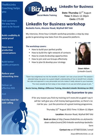 
LinkedIn	
  for	
  Business	
  
Date:	
  Thursday	
  22nd
	
  August	
  
Time:	
  9.30am-­‐12.30pm	
  
Costs:	
  £75:00	
  
LinkedIn	
  for	
  Business	
  workshop	
  
Becketts	
  Farm,	
  Alcester	
  Road,	
  Wythall	
  B47	
  6AJ	
  
	
  
My	
  intensive,	
  three-­‐hour	
  LinkedIn	
  workshop	
  provides	
  a	
  step-­‐by-­‐step	
  
guide	
  to	
  generating	
  new	
  Sales	
  from	
  this	
  powerful	
  platform.	
  
	
  
	
  
The	
  workshop	
  covers:	
  	
  
• How	
  to	
  build	
  your	
  perfect	
  profile	
  
• How	
  to	
  build	
  the	
  right	
  network	
  of	
  contacts	
  
• How	
  to	
  create	
  &	
  develop	
  opportunities	
  
• How	
  to	
  join	
  and	
  use	
  Groups	
  effectively	
  
• How	
  to	
  plan	
  &	
  develop	
  your	
  strategy	
  
	
  
	
   	
   	
   	
   	
   	
   	
   	
   	
   Dawn	
  Adlam	
  	
  
	
   	
   	
   	
   	
   	
   	
   	
   	
  	
  	
  	
  	
  	
  	
  	
  	
  	
  	
  (LinkedIn	
  Coach)	
  	
  
	
  
You	
  will	
  wonder	
  how	
  your	
  business	
  ever	
  did	
  without	
  LinkedIn.	
  
	
  
	
  
“Dawn has enlightened me into the benefits of Linkedin I am now a true convert! The session I
attended today has given me a great indepth understanding of how to benefit from Linkedin.
Her style and approach is very personable and she makes it really relevant to your business.
The most valuable tip from today is how simple it is to use and which groups to join. ”	
  
Beccie	
  Varney,	
  Making	
  a	
  Difference	
  Training,	
  Attended	
  LinkedIn	
  Workshop	
  Jan	
  2013	
  
My	
  Guarantee	
  to	
  you	
  
If	
  for	
  any	
  reason	
  you	
  find	
  my	
  training	
  isn't	
  every	
  bit	
  as	
  good	
  I	
  say	
  it	
  
will	
  be	
  I	
  will	
  give	
  you	
  a	
  full	
  money	
  back	
  guarantee,	
  so	
  there's	
  no	
  
risk	
  for	
  you	
  -­‐	
  just	
  the	
  promise	
  of	
  a	
  great	
  training	
  programme.	
  	
  
	
  
Thursday	
  22nd
	
  August	
  2013	
  Time:	
  9.30am-­‐12.30pm	
  	
  
	
  	
  	
  	
  	
  	
  	
  	
  	
  	
  Location:	
  Alcester	
  Road,	
  Wythall	
  B47	
  6AJ	
  
	
  Book	
  on	
  Line	
  at	
  http://www.thebizlinks.co.uk/events-­‐
dawn-­‐adlam/event/343-­‐linkedin-­‐workshop-­‐becketts-­‐
farm	
  
Contact	
  me	
  on	
  07780725564	
  /	
  email	
  
dawn@thebizlinks.co.uk	
  	
  	
  
 