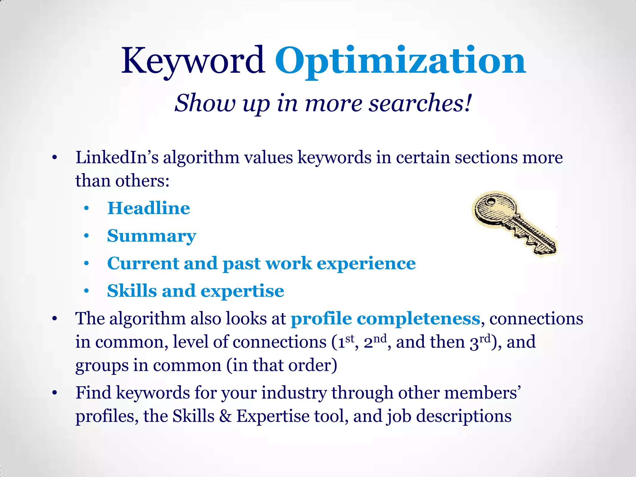 Keyword Optimization
Show up in more searches!
• LinkedIn’s algorithm values keywords in certain sections more
than others:

• Headline
• Summary
• Current and past work experience
• Skills and expertise

• The algorithm also looks at profile completeness, connections
in common, level of connections (1st, 2nd, and then 3rd), and
groups in common (in that order)
• Find keywords for your industry through other members’
profiles, the Skills & Expertise tool, and job descriptions

 