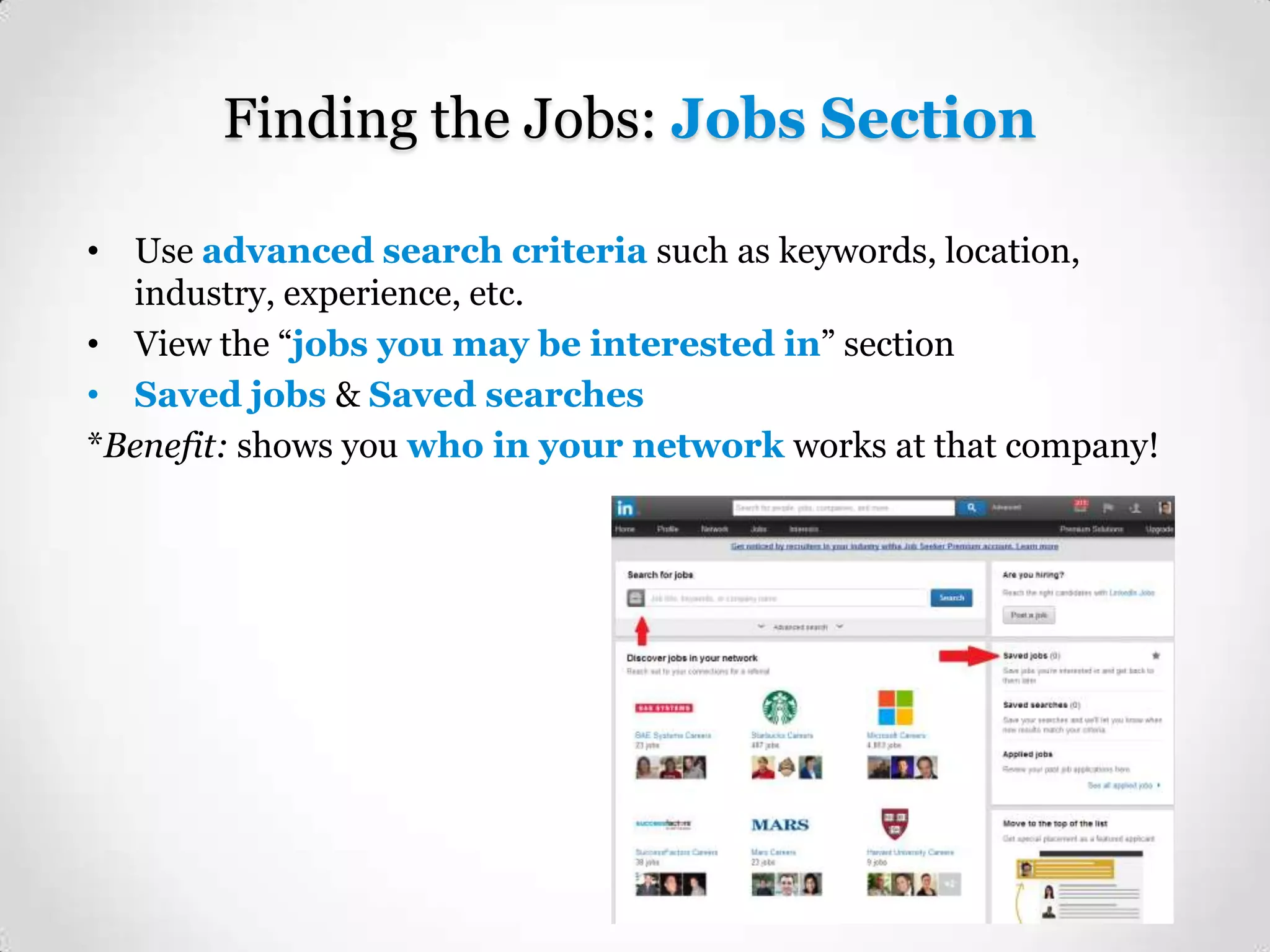 Finding the Jobs: Jobs Section
• Use advanced search criteria such as keywords, location,
industry, experience, etc.
• View the “jobs you may be interested in” section
• Saved jobs & Saved searches
*Benefit: shows you who in your network works at that company!

 