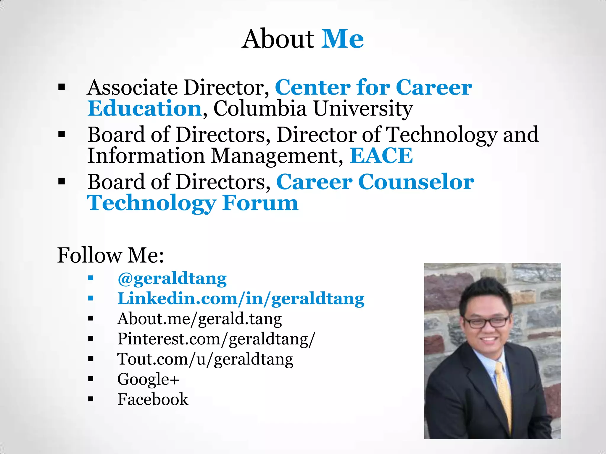 About Me
 Associate Director, Center for Career
Education, Columbia University
 Board of Directors, Director of Technology and
Information Management, EACE
 Board of Directors, Career Counselor
Technology Forum

Follow Me:








@geraldtang
Linkedin.com/in/geraldtang
About.me/gerald.tang
Pinterest.com/geraldtang/
Tout.com/u/geraldtang
Google+
Facebook

 