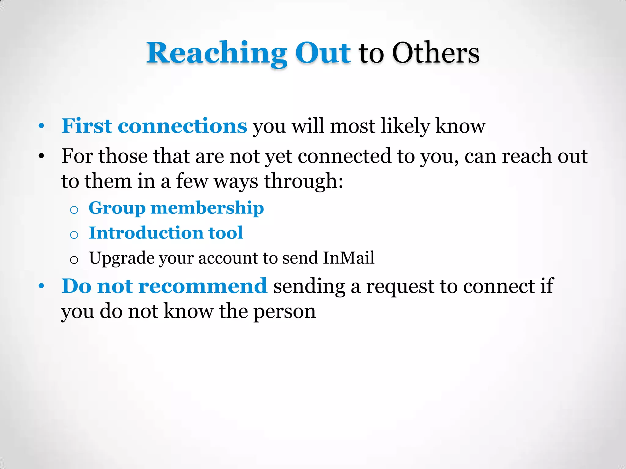 Reaching Out to Others
• First connections you will most likely know
• For those that are not yet connected to you, can reach out
to them in a few ways through:
o Group membership
o Introduction tool
o Upgrade your account to send InMail

• Do not recommend sending a request to connect if
you do not know the person

 