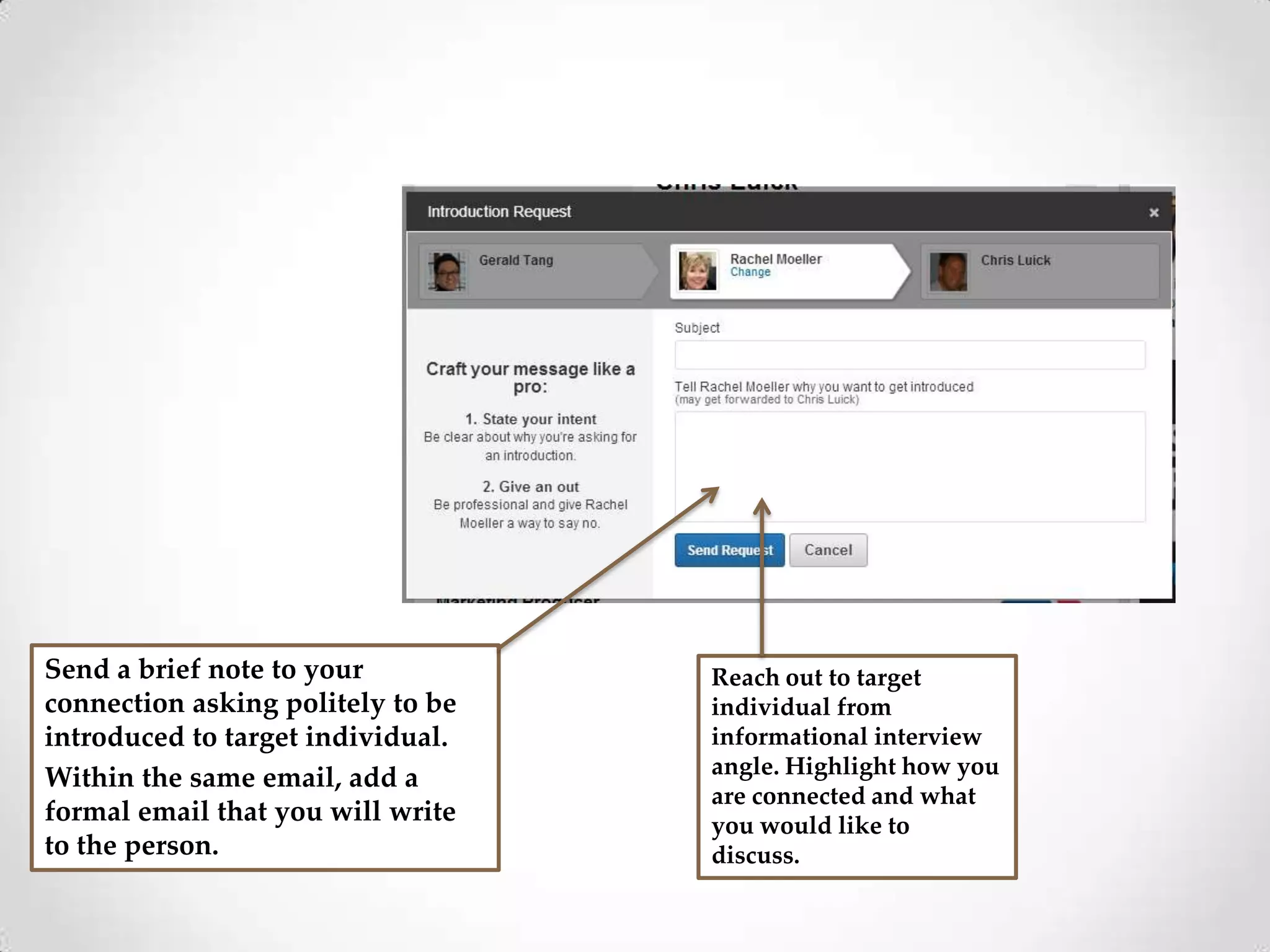Send a brief note to your
connection asking politely to be
introduced to target individual.
Within the same email, add a
formal email that you will write
to the person.

Reach out to target
individual from
informational interview
angle. Highlight how you
are connected and what
you would like to
discuss.

 
