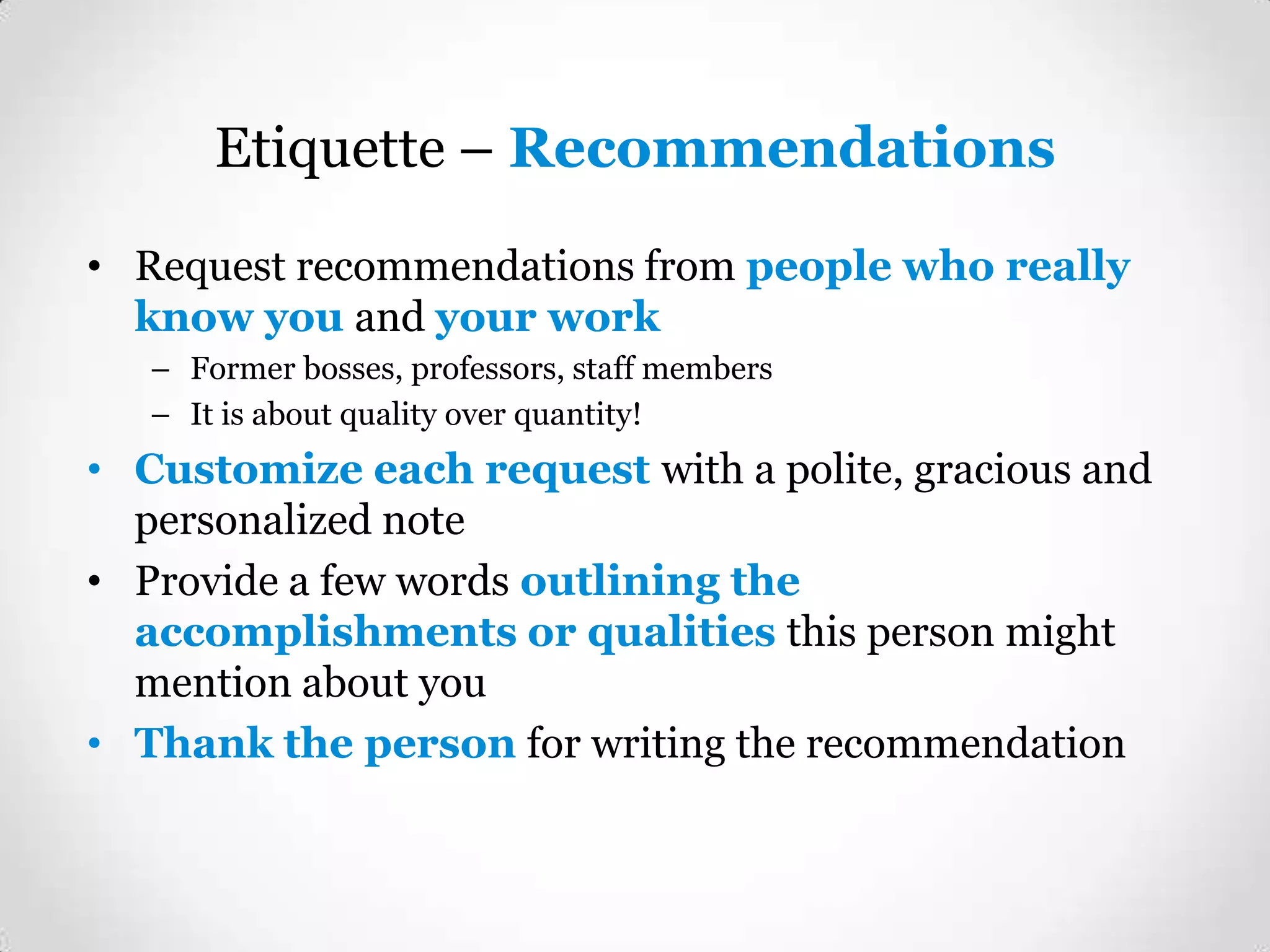 Etiquette – Recommendations
• Request recommendations from people who really
know you and your work
– Former bosses, professors, staff members
– It is about quality over quantity!

• Customize each request with a polite, gracious and
personalized note
• Provide a few words outlining the
accomplishments or qualities this person might
mention about you
• Thank the person for writing the recommendation

 