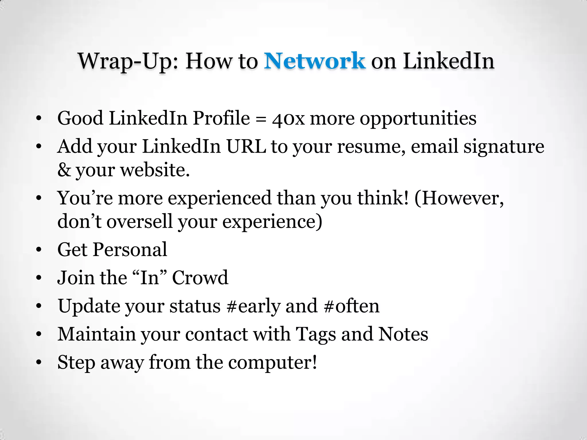 Wrap-Up: How to Network on LinkedIn
• Good LinkedIn Profile = 40x more opportunities
• Add your LinkedIn URL to your resume, email signature
& your website.
• You’re more experienced than you think! (However,
don’t oversell your experience)
• Get Personal
• Join the “In” Crowd
• Update your status #early and #often
• Maintain your contact with Tags and Notes
• Step away from the computer!

 