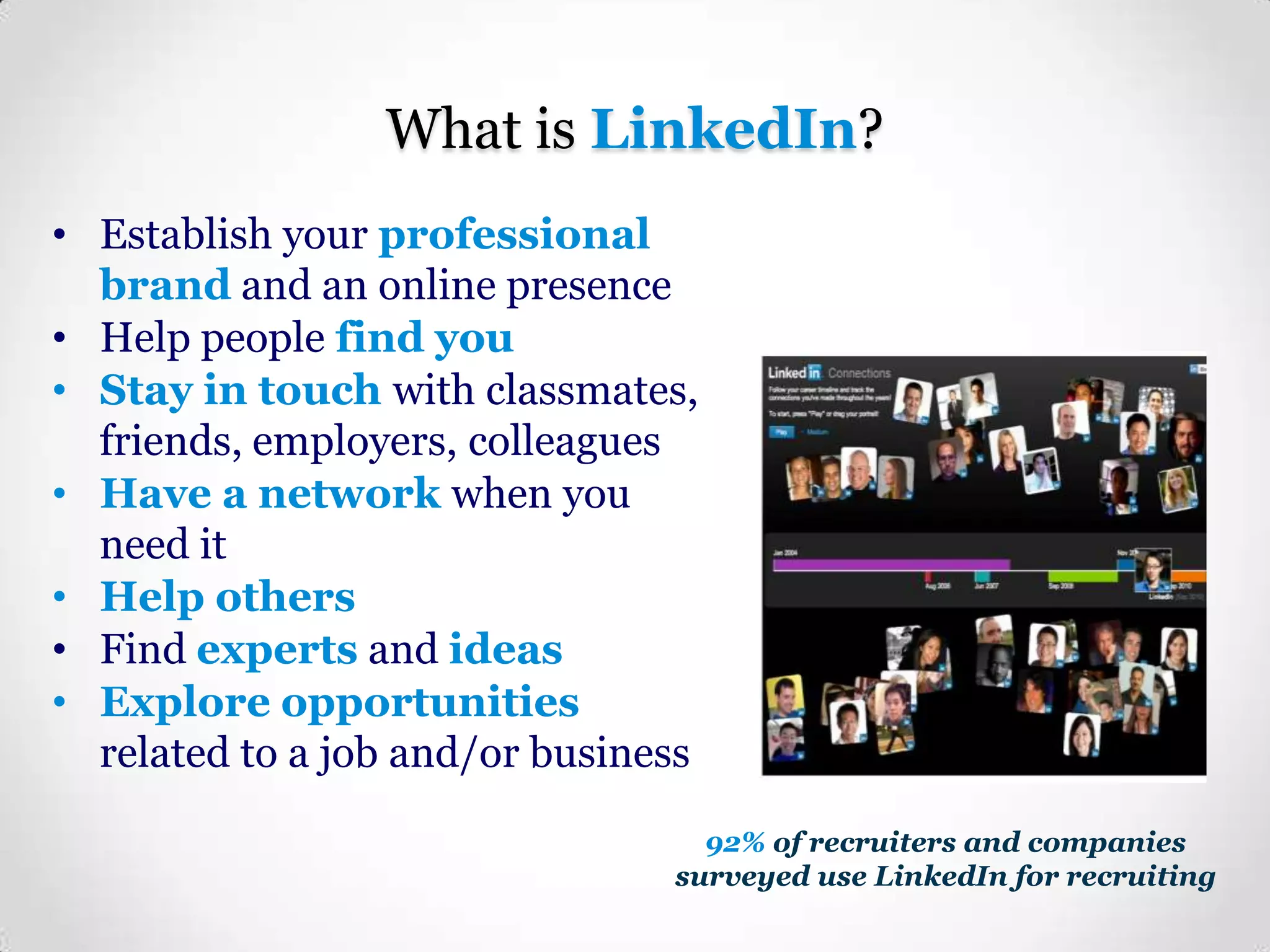 What is LinkedIn?
• Establish your professional
brand and an online presence
• Help people find you
• Stay in touch with classmates,
friends, employers, colleagues
• Have a network when you
need it
• Help others
• Find experts and ideas
• Explore opportunities
related to a job and/or business
92% of recruiters and companies
surveyed use LinkedIn for recruiting

 