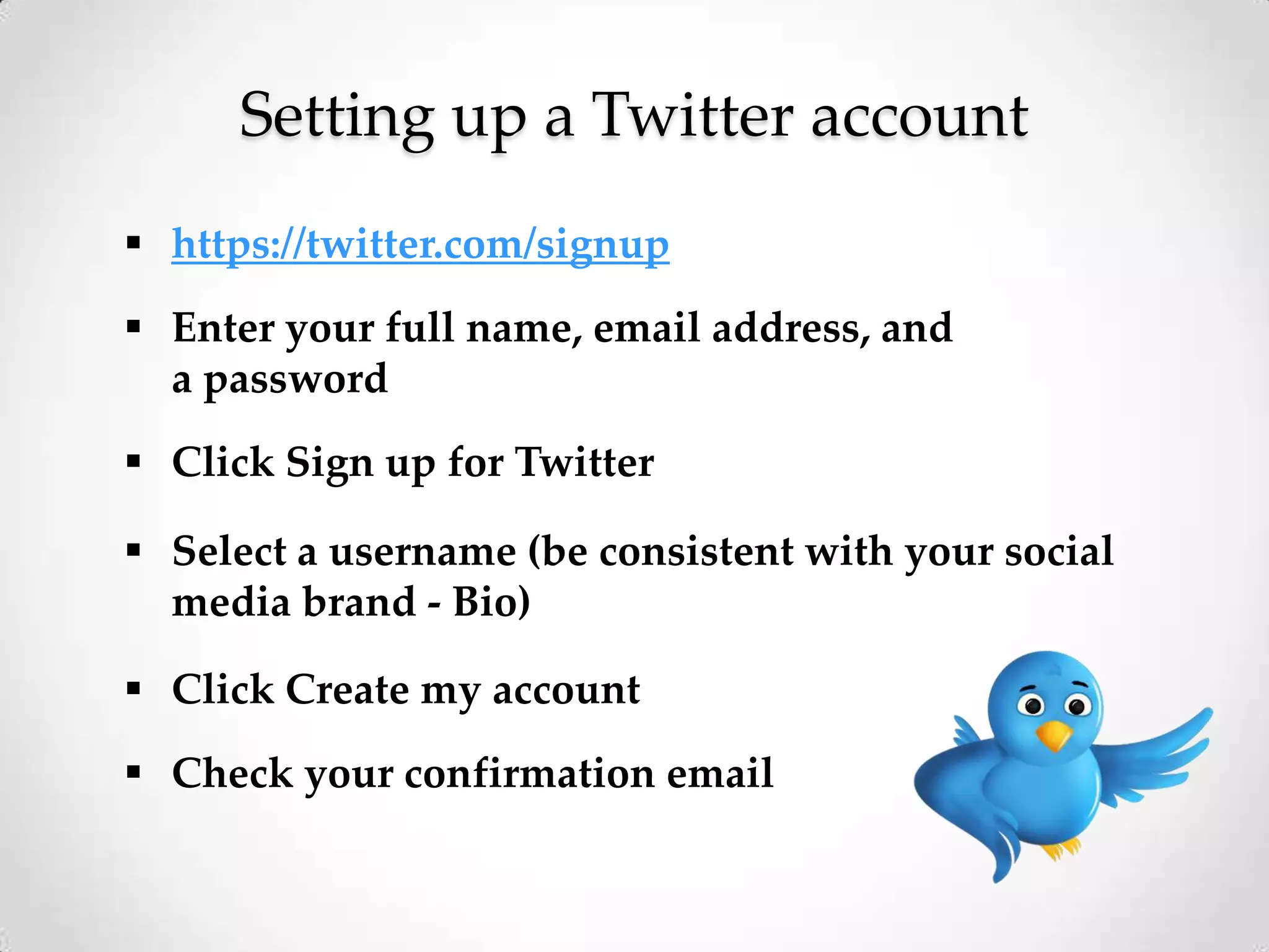 Setting up a Twitter account
 https://twitter.com/signup

 Enter your full name, email address, and
a password
 Click Sign up for Twitter

 Select a username (be consistent with your social
media brand - Bio)
 Click Create my account

 Check your confirmation email

 