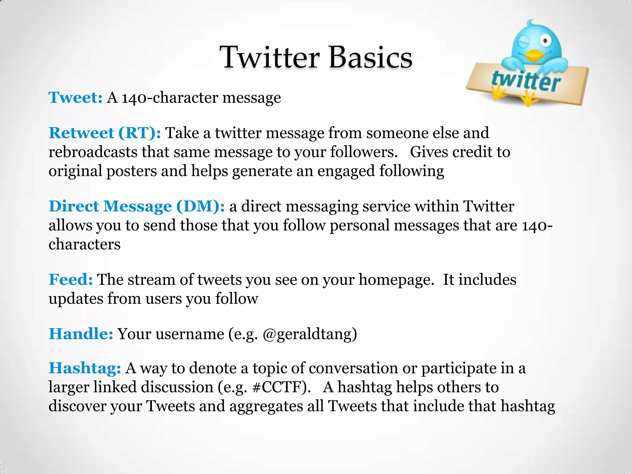 Twitter Basics
Tweet: A 140-character message
Retweet (RT): Take a twitter message from someone else and
rebroadcasts that same message to your followers. Gives credit to
original posters and helps generate an engaged following
Direct Message (DM): a direct messaging service within Twitter
allows you to send those that you follow personal messages that are 140characters
Feed: The stream of tweets you see on your homepage. It includes
updates from users you follow
Handle: Your username (e.g. @geraldtang)
Hashtag: A way to denote a topic of conversation or participate in a
larger linked discussion (e.g. #CCTF). A hashtag helps others to
discover your Tweets and aggregates all Tweets that include that hashtag

 