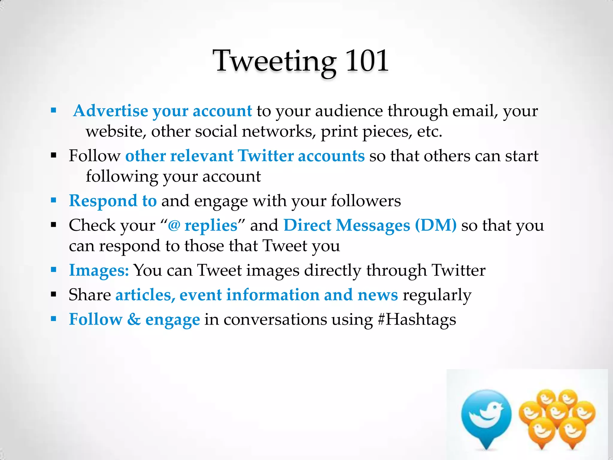 Tweeting 101
 Advertise your account to your audience through email, your
website, other social networks, print pieces, etc.
 Follow other relevant Twitter accounts so that others can start
following your account
 Respond to and engage with your followers
 Check your “@ replies” and Direct Messages (DM) so that you
can respond to those that Tweet you
 Images: You can Tweet images directly through Twitter
 Share articles, event information and news regularly
 Follow & engage in conversations using #Hashtags

 