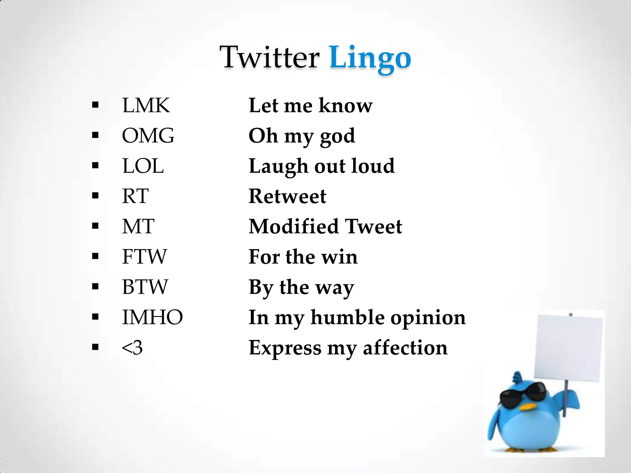 Twitter Lingo










LMK
OMG
LOL
RT
MT
FTW
BTW
IMHO
<3

Let me know
Oh my god
Laugh out loud
Retweet
Modified Tweet
For the win
By the way
In my humble opinion
Express my affection

 