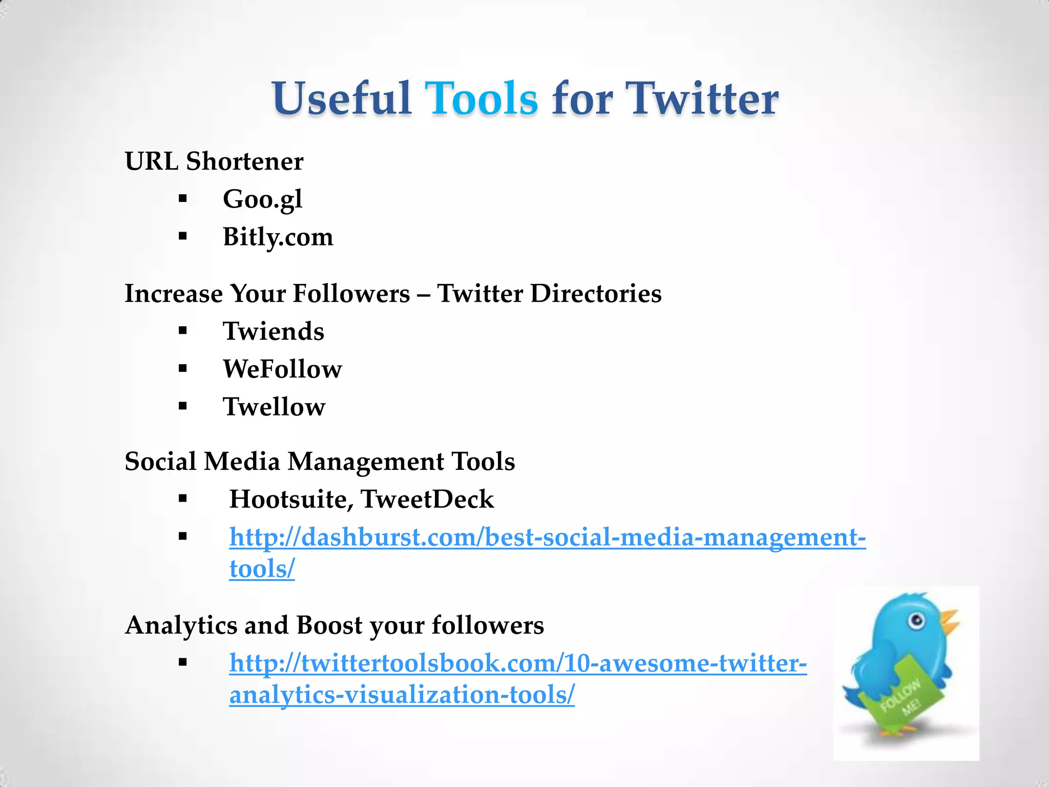 Useful Tools for Twitter
URL Shortener
 Goo.gl
 Bitly.com
Increase Your Followers – Twitter Directories
 Twiends
 WeFollow
 Twellow

Social Media Management Tools

Hootsuite, TweetDeck

http://dashburst.com/best-social-media-managementtools/
Analytics and Boost your followers

http://twittertoolsbook.com/10-awesome-twitteranalytics-visualization-tools/

 