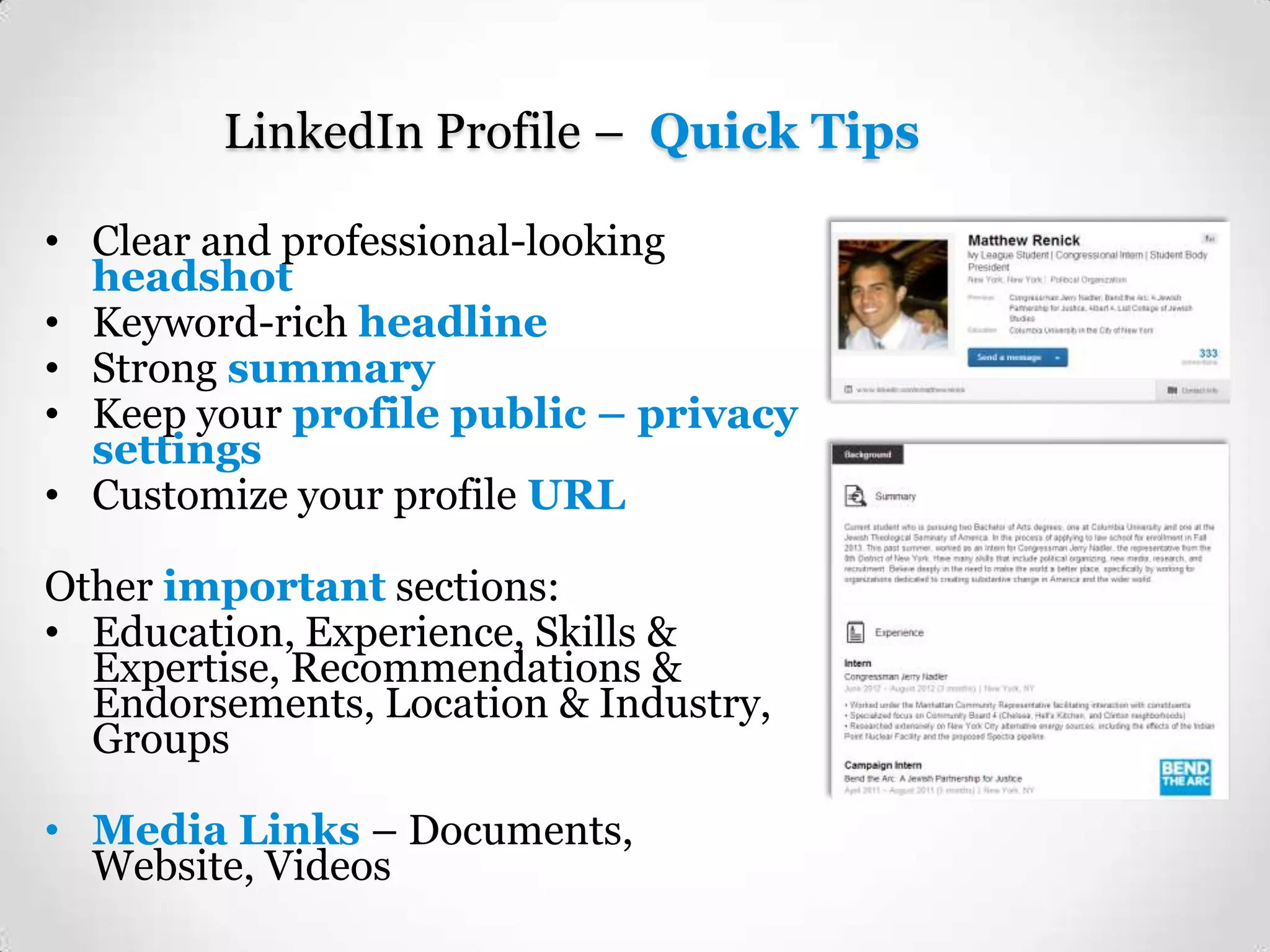 LinkedIn Profile – Quick Tips
• Clear and professional-looking
headshot
• Keyword-rich headline
• Strong summary
• Keep your profile public – privacy
settings
• Customize your profile URL
Other important sections:
• Education, Experience, Skills &
Expertise, Recommendations &
Endorsements, Location & Industry,
Groups
• Media Links – Documents,
Website, Videos

 
