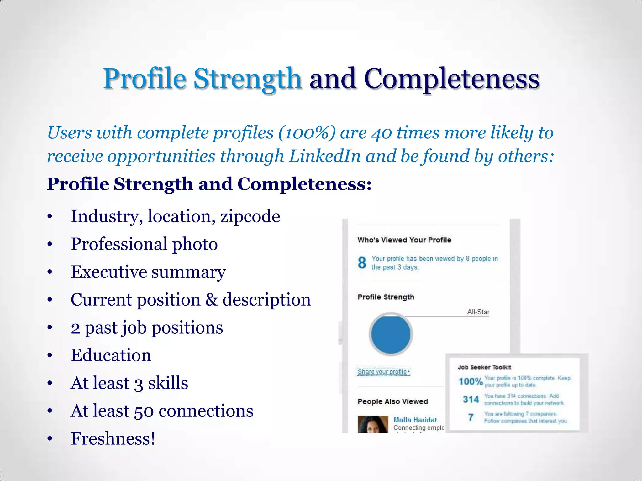 Profile Strength and Completeness
Users with complete profiles (100%) are 40 times more likely to
receive opportunities through LinkedIn and be found by others:
Profile Strength and Completeness:
• Industry, location, zipcode
• Professional photo

• Executive summary
• Current position & description
• 2 past job positions
• Education

• At least 3 skills
• At least 50 connections
• Freshness!

 