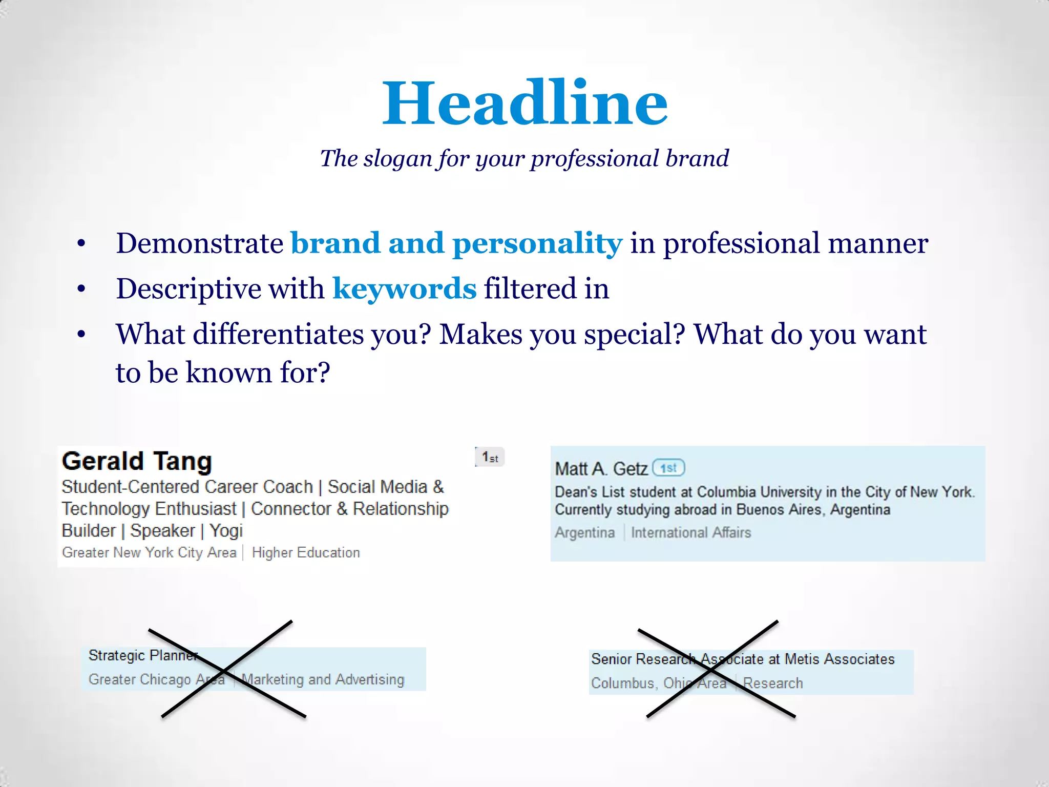 Headline
The slogan for your professional brand

• Demonstrate brand and personality in professional manner
• Descriptive with keywords filtered in
• What differentiates you? Makes you special? What do you want
to be known for?

 