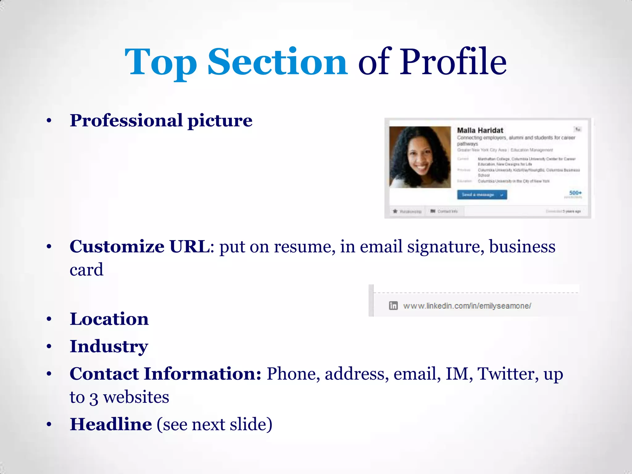 Top Section of Profile
• Professional picture

• Customize URL: put on resume, in email signature, business
card

• Location
• Industry
• Contact Information: Phone, address, email, IM, Twitter, up
to 3 websites

• Headline (see next slide)

 