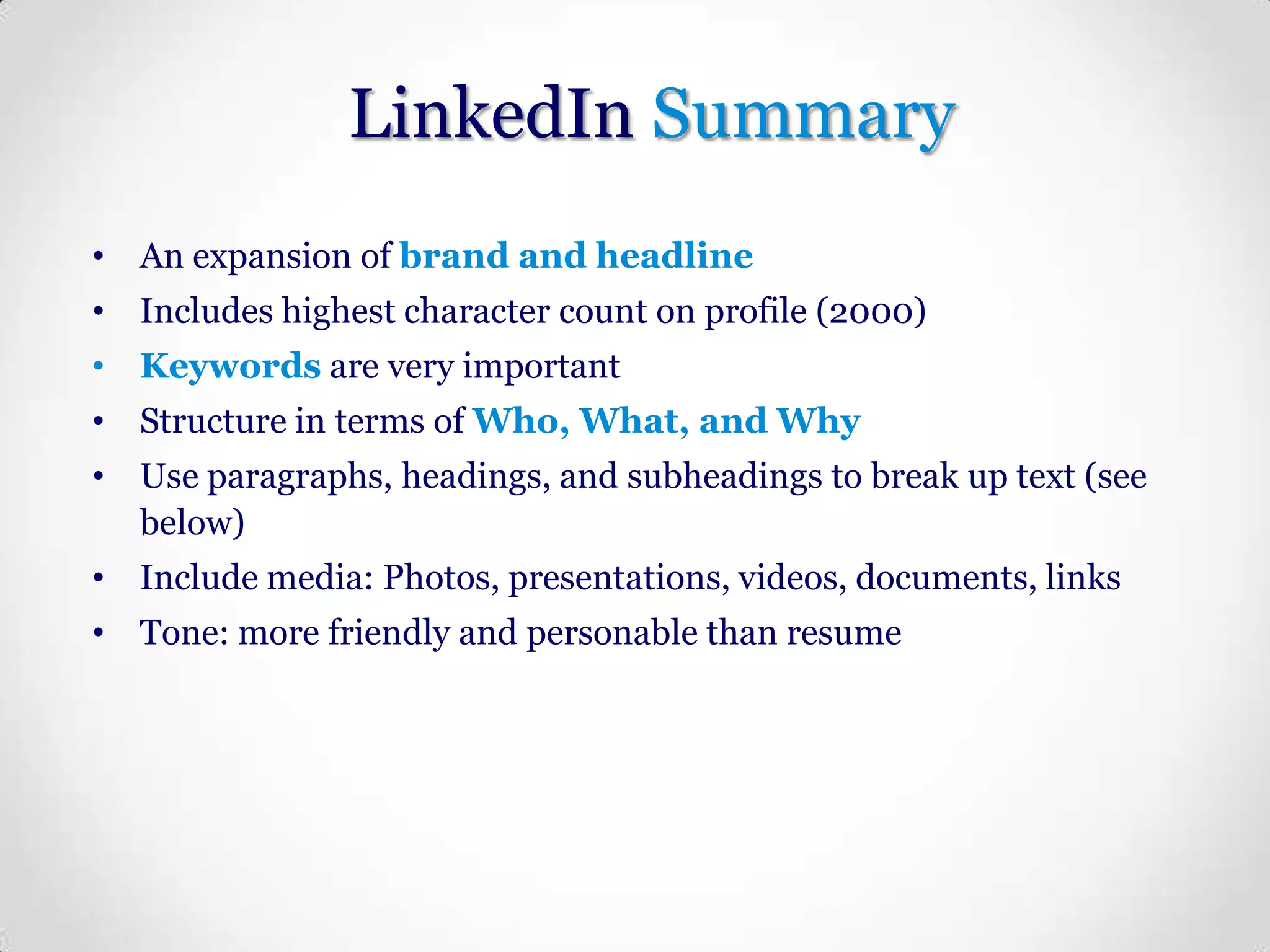 LinkedIn Summary
• An expansion of brand and headline
• Includes highest character count on profile (2000)
• Keywords are very important
• Structure in terms of Who, What, and Why
• Use paragraphs, headings, and subheadings to break up text (see
below)
• Include media: Photos, presentations, videos, documents, links
• Tone: more friendly and personable than resume

 