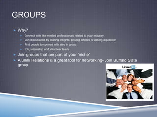 GROUPS
 Why?
 Connect with like-minded professionals related to your industry
 Join discussions by sharing insights, posting articles or asking a question
 Find people to connect with also in group
 Job, Internship and Volunteer leads
 Join groups that are part of your “niche”
 Alumni Relations is a great tool for networking- Join Buffalo State
group
 