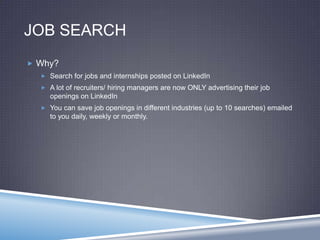 JOB SEARCH
 Why?
 Search for jobs and internships posted on LinkedIn
 A lot of recruiters/ hiring managers are now ONLY advertising their job
openings on LinkedIn
 You can save job openings in different industries (up to 10 searches) emailed
to you daily, weekly or monthly.
 