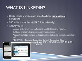 WHAT IS LINKEDIN?
 Social media website used specifically for professional
networking
 200 million+ members (U.S. & Internationally)
 Allows you to:
 Manage and market your professional identity-Electronic Resume
 Build and engage with professionals in your network.
 Access knowledge, insights and opportunities (job, extra curricular, volunteer,
etc)
 RESEARCH: Graduate School, Law School, Companies, Other
professionals, Hiring Managers, etc.FREE APP ON YOUR SMARTPHONE OR
TABLET
 