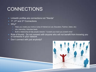 CONNECTIONS
 LinkedIn profiles are connections not “friends”
 1st, 2nd and 3rd Connections
 Why?
 Helps you create your niche or area of interest (ie Law, Education, Fashion, Sales, etc)
 Job, Internship, Volunteer leads
 Build a relationship & help people network- “I scratch your back you scratch mine”
 Rule of thumb: Do not connect with anyone who will not benefit from knowing you
or someone in your network
 Don’t connect with just anybody!!
 
