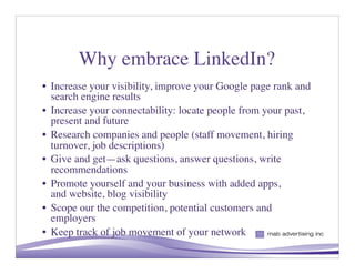 Why embrace LinkedIn?
• Increase your visibility, improve your Google page rank and
  search engine results
• Increase your connectability: locate people from your past,
  present and future
• Research companies and people (staff movement, hiring
  turnover, job descriptions)
• Give and get—ask questions, answer questions, write
  recommendations
• Promote yourself and your business with added apps,
  and website, blog visibility
• Scope our the competition, potential customers and
  employers
• Keep track of job movement of your network
                                                     5
 
