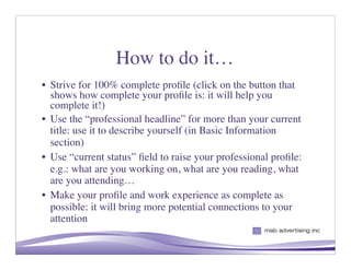 How to do it…
• Strive for 100% complete proﬁle (click on the button that
  shows how complete your proﬁle is: it will help you
  complete it!)
• Use the “professional headline” for more than your current
  title: use it to describe yourself (in Basic Information
  section)
• Use “current status” ﬁeld to raise your professional proﬁle:
  e.g.: what are you working on, what are you reading, what
  are you attending…
• Make your proﬁle and work experience as complete as
  possible: it will bring more potential connections to your
  attention
                                                       6
 