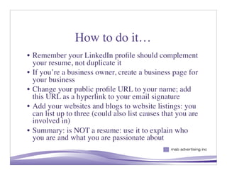 How to do it…
• Remember your LinkedIn proﬁle should complement
  your resume, not duplicate it
• If you’re a business owner, create a business page for
  your business
• Change your public proﬁle URL to your name; add
  this URL as a hyperlink to your email signature
• Add your websites and blogs to website listings: you
  can list up to three (could also list causes that you are
  involved in)
• Summary: is NOT a resume: use it to explain who
  you are and what you are passionate about

                                                    7
 