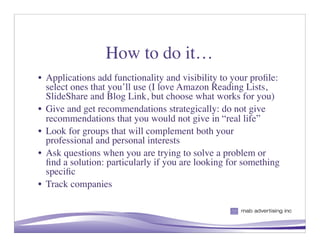 How to do it…
• Applications add functionality and visibility to your proﬁle:
  select ones that you’ll use (I love Amazon Reading Lists,
  SlideShare and Blog Link, but choose what works for you)
• Give and get recommendations strategically: do not give
  recommendations that you would not give in “real life”
• Look for groups that will complement both your
  professional and personal interests
• Ask questions when you are trying to solve a problem or
  ﬁnd a solution: particularly if you are looking for something
  speciﬁc
• Track companies


                                                       8
 