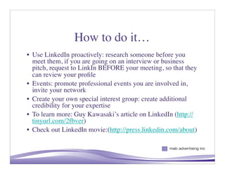 How to do it…
• Use LinkedIn proactively: research someone before you
  meet them, if you are going on an interview or business
  pitch, request to LinkIn BEFORE your meeting, so that they
  can review your proﬁle
• Events: promote professional events you are involved in,
  invite your network
• Create your own special interest group: create additional
  credibility for your expertise
• To learn more: Guy Kawasaki’s article on LinkedIn (http://
  tinyurl.com/2fbver)
• Check out LinkedIn movie:(http://press.linkedin.com/about)


                                                     9
 