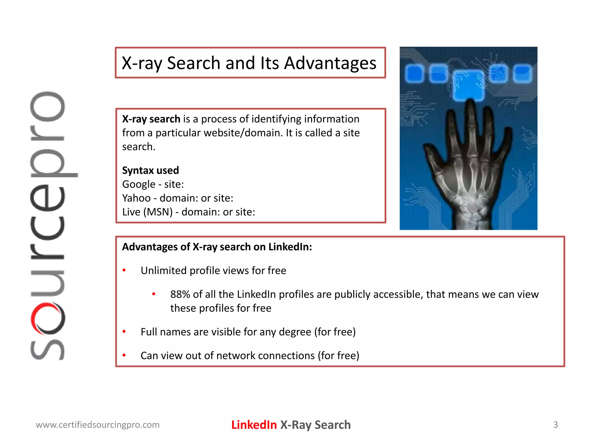 LinkedIn X-Ray Search
X-ray Search and Its Advantages
X-ray search is a process of identifying information
from a particular website/domain. It is called a site
search.
Syntax used
Google - site:
Yahoo - domain: or site:
Live (MSN) - domain: or site:
www.certifiedsourcingpro.com 3
Advantages of X-ray search on LinkedIn:
• Unlimited profile views for free
• 88% of all the LinkedIn profiles are publicly accessible, that means we can view
these profiles for free
• Full names are visible for any degree (for free)
• Can view out of network connections (for free)
 