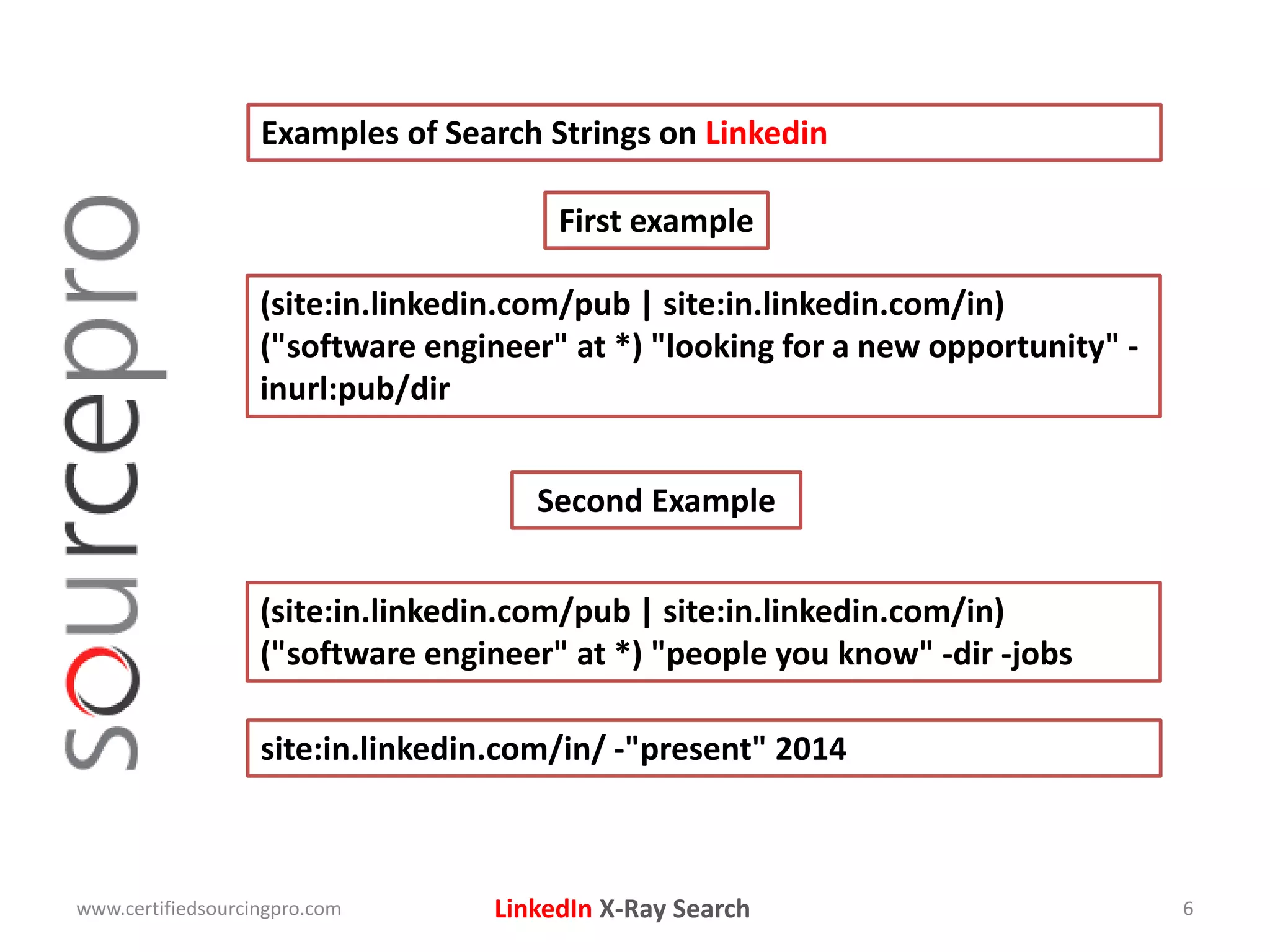 LinkedIn X-Ray Search
Examples of Search Strings on Linkedin
www.certifiedsourcingpro.com 6
(site:in.linkedin.com/pub | site:in.linkedin.com/in)
("software engineer" at *) "looking for a new opportunity" -
inurl:pub/dir
First example
Second Example
(site:in.linkedin.com/pub | site:in.linkedin.com/in)
("software engineer" at *) "people you know" -dir -jobs
site:in.linkedin.com/in/ -"present" 2014
 