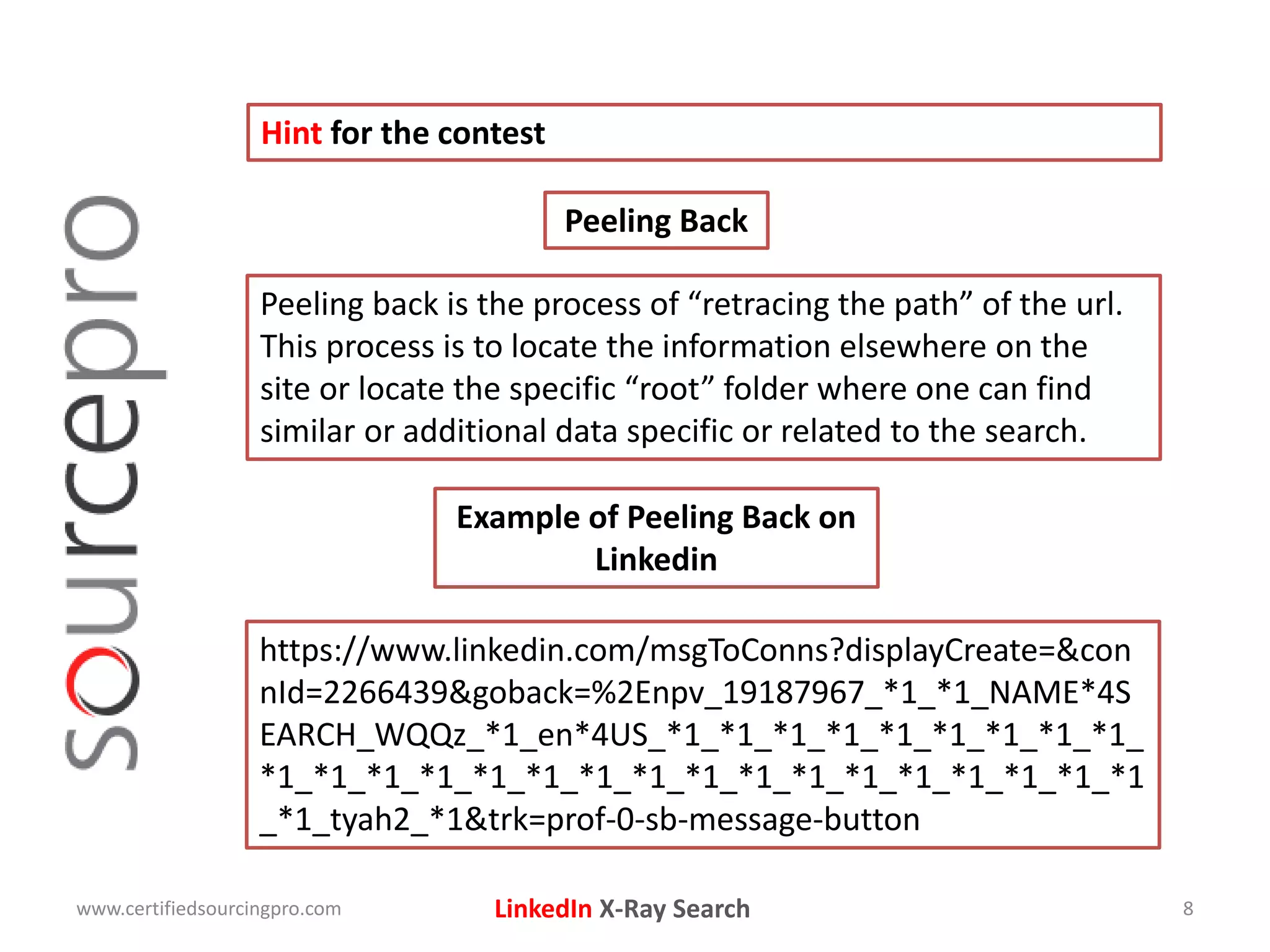 LinkedIn X-Ray Search
Hint for the contest
www.certifiedsourcingpro.com 8
Peeling back is the process of “retracing the path” of the url.
This process is to locate the information elsewhere on the
site or locate the specific “root” folder where one can find
similar or additional data specific or related to the search.
Peeling Back
Example of Peeling Back on
Linkedin
https://www.linkedin.com/msgToConns?displayCreate=&con
nId=2266439&goback=%2Enpv_19187967_*1_*1_NAME*4S
EARCH_WQQz_*1_en*4US_*1_*1_*1_*1_*1_*1_*1_*1_*1_
*1_*1_*1_*1_*1_*1_*1_*1_*1_*1_*1_*1_*1_*1_*1_*1_*1
_*1_tyah2_*1&trk=prof-0-sb-message-button
 