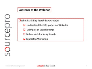 LinkedIn X-Ray Search
Contents of the Webinar
What is a X-Ray Search & Advantages
 Understand the URL pattern of LinkedIn
 Examples of Search Strings
 Online tools for X-ray Search
 SourcePro Workshop
www.certifiedsourcingpro.com 2
 