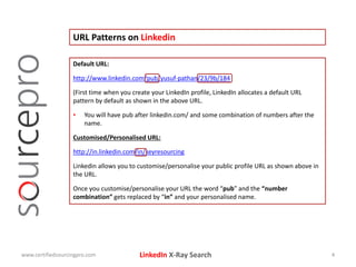 LinkedIn X-Ray Search
URL Patterns on Linkedin
www.certifiedsourcingpro.com 4
Default URL:
http://www.linkedin.com/pub/yusuf-pathan/23/9b/184
(First time when you create your LinkedIn profile, LinkedIn allocates a default URL
pattern by default as shown in the above URL.
• You will have pub after linkedin.com/ and some combination of numbers after the
name.
Customised/Personalised URL:
http://in.linkedin.com/in/keyresourcing
Linkedin allows you to customise/personalise your public profile URL as shown above in
the URL.
Once you customise/personalise your URL the word “pub” and the “number
combination” gets replaced by “in” and your personalised name.
 