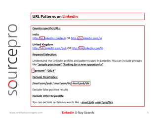 LinkedIn X-Ray Search
URL Patterns on Linkedin
www.certifiedsourcingpro.com 5
Country specific URLs:
India
http://in.linkedin.com/pub OR http://in.linkedin.com/in
United Kingdom
http://uk.linkedin.com/pub OR http://uk.linkedin.com/in
Keyword Selection:
Understand the LinkedIn profiles and patterns used in LinkedIn. You can include phrases
like “people you know” “looking for a new opportunity”
-“present” “2014”
Exclude Directories:
(inurl:com/pub | inurl:com/in) -inurl:pub/dir
Exclude false positive results
Exclude other Keywords:
You can exclude certain keywords like - -inurl:jobs –inurl:profiles
 