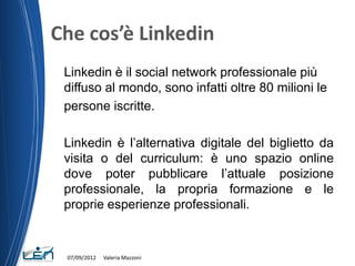 Che cos’è Linkedin
 Linkedin è il social network professionale più
 diffuso al mondo, sono infatti oltre 80 milioni le
 persone iscritte.

 Linkedin è l’alternativa digitale del biglietto da
 visita o del curriculum: è uno spazio online
 dove poter pubblicare l’attuale posizione
 professionale, la propria formazione e le
 proprie esperienze professionali.


 07/09/2012   Valeria Mazzoni
 