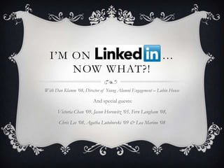 I‟M ON LINKEDIN …
      NOW WHAT?!
With Dan Klamm ‘08, Director of Young Alumni Engagement – Lubin House

                        And special guests:

      Victoria Chan ‘09, Jason Horowitz ‘05, Fern Langham ‘08,

       Chris Lee ‘08, Agatha Lutoborski ‘09 & Lea Marino ‘08
 