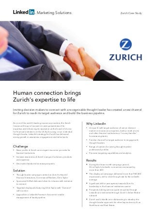 Marketing Solutions
Human connection brings
Zurich’s expertise to life
Inviting decision makers to connect with a recognisable thought leader has created a new channel
for Zurich to reach its target audience and build the business pipeline.
As one of the world’s leading insurance providers, the Zurich
Insurance Group is focused on raising awareness of its
expertise and enhancing its reputation as the brand of choice
for financial institutions in the US. By focusing on an individual
thought leader, LinkedIn’s strategy for Zurich has delivered
strong growth in awareness, engagement and sales leads.
Challenge
■■ Raise profile of Zurich as an expert insurance provider for
financial institutions
■■ Increase awareness of Zurich’s range of solutions, products
and expertise
■■ Drive sales leads and increase prospects
Solution
■■ Thought leader campaign centred on Zurich’s Head of
Financial Institutions, Commercial Markets, Chris Taylor
■■ Sponsored InMail delivered direct to inboxes with invitation
to connect
■■ Targeted display ads featuring Chris Taylor with “Connect”
call to action
■■ Upgrade to a LinkedIn Premium Account to enable
management of leads pipeline
Why LinkedIn
■■ Unique fit with target audience of senior decision
makers in insurance companies, banks, credit unions
and other financial institutions or “money handler”
business segments
■■ Familiar channel for target audience to engage with
thought leaders
■■ Range of options for raising thought leaders’
professional profiles
■■ Precision targeting capabilities and analytics
Results
■■ During the three-month campaign period,
Chris Taylor’s LinkedIn connections increased by
more than 400
■■ The display ad campaign delivered more than 900,000
impressions, with a click-through rate 3x the LinkedIn
average
■■ Significant shift in perceptions towards Zurich’s
leadership in the financial institutions sector
■■ Prospects making serious quote enquiries through
LinkedIn are redirected through Zurich’s Select Broker
network
■■ Zurich and LinkedIn are collaborating to develop the
thought leader approach for other key sectors such as
Healthcare and Real Estate
Zurich Case Study
 