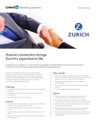 Marketing Solutions
Human connection brings
Zurich’s expertise to life
Inviting decision makers to connect with a recognizable thought leader has created a new channel
for Zurich to reach its target audience and build the business pipeline.
As one of the world’s leading insurance providers, the Zurich
Insurance Group is focused on raising awareness of its expertise
and enhancing its reputation as the brand of choice for financial
institutions in the US. By focusing on an individual thought leader,
LinkedIn’s strategy for Zurich has delivered strong growth in
awareness, engagement and sales leads.
Challenge
■■ Raise profile of Zurich as an expert insurance provider for financial
institutions
■■ Increase awareness of Zurich’s range of solutions, products
and expertise
■■ Drive sales leads and increase prospects
Solution
■■ Thought leader campaign centered on Zurich’s Head of Financial
Institutions, Commercial Markets, Chris Taylor
■■ Sponsored InMail delivered direct to inboxes with invitation to
connect
■■ Targeted display ads featuring Chris Taylor with “Connect” call to
action
■■ Upgrade to a LinkedIn Premium Account to enable management
of leads pipeline
Why LinkedIn
■■ Unique fit with target audience of senior decision makers in
insurance companies, banks, credit unions and other financial
institutions or “money handler” business segments
■■ Familiar channel for target audience to engage with
thought leaders
■■ Range of options for raising thought leaders’ professional
profiles
■■ Precision targeting capabilities and analytics
Results
■■ During the three-month campaign period, Chris Taylor’s
LinkedIn connections increased by more than 400
■■ The display ad campaign delivered more than 900,000
impressions, with a click-through rate 3x the LinkedIn average
■■ Significant shift in perceptions towards Zurich’s leadership in
the financial institutions sector
■■ Prospects making serious quote inquiries through LinkedIn
are redirected through Zurich’s Select Broker network
■■ Zurich and LinkedIn are collaborating to develop the thought
leader approach for other key sectors such as HealthCare
and Real Estate
Zurich Case Study
 