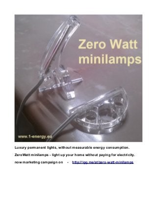 Luxury permanent lights, without measurable energy consumption.
ZeroWatt minilamps - light up your home without paying for electricity.
now marketing campaign on - http://igg.me/at/zero-watt-minilamps
 