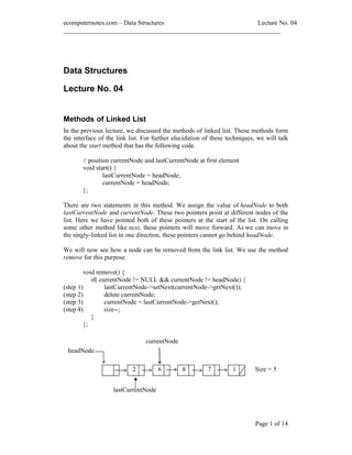 ecomputernotes.com Data Structures Lecture No. 04
___________________________________________________________________
Page 1 of 14
Data Structures
Lecture No. 04
Methods of Linked List
In the previous lecture, we discussed the methods of linked list. These methods form
the interface of the link list. For further elucidation of these techniques, we will talk
about the start method that has the following code.
// position currentNode and lastCurrentNode at first element
void start() {
lastCurrentNode = headNode;
currentNode = headNode;
};
There are two statements in this method. We assign the value of headNode to both
lastCurrentNode and currentNode. These two pointers point at different nodes of the
list. Here we have pointed both of these pointers at the start of the list. On calling
some other method like next, these pointers will move forward. As we can move in
the singly-linked list in one direction, these pointers cannot go behind headNode.
We will now see how a node can be removed from the link list. We use the method
remove for this purpose.
void remove() {
if( currentNode != NULL && currentNode != headNode) {
(step 1) lastCurrentNode->setNext(currentNode->getNext());
(step 2) delete currentNode;
(step 3) currentNode = lastCurrentNode->getNext();
(step 4) size--;
}
};
76 1
headNode
currentNode
Size = 5
lastCurrentNode
2 8
 