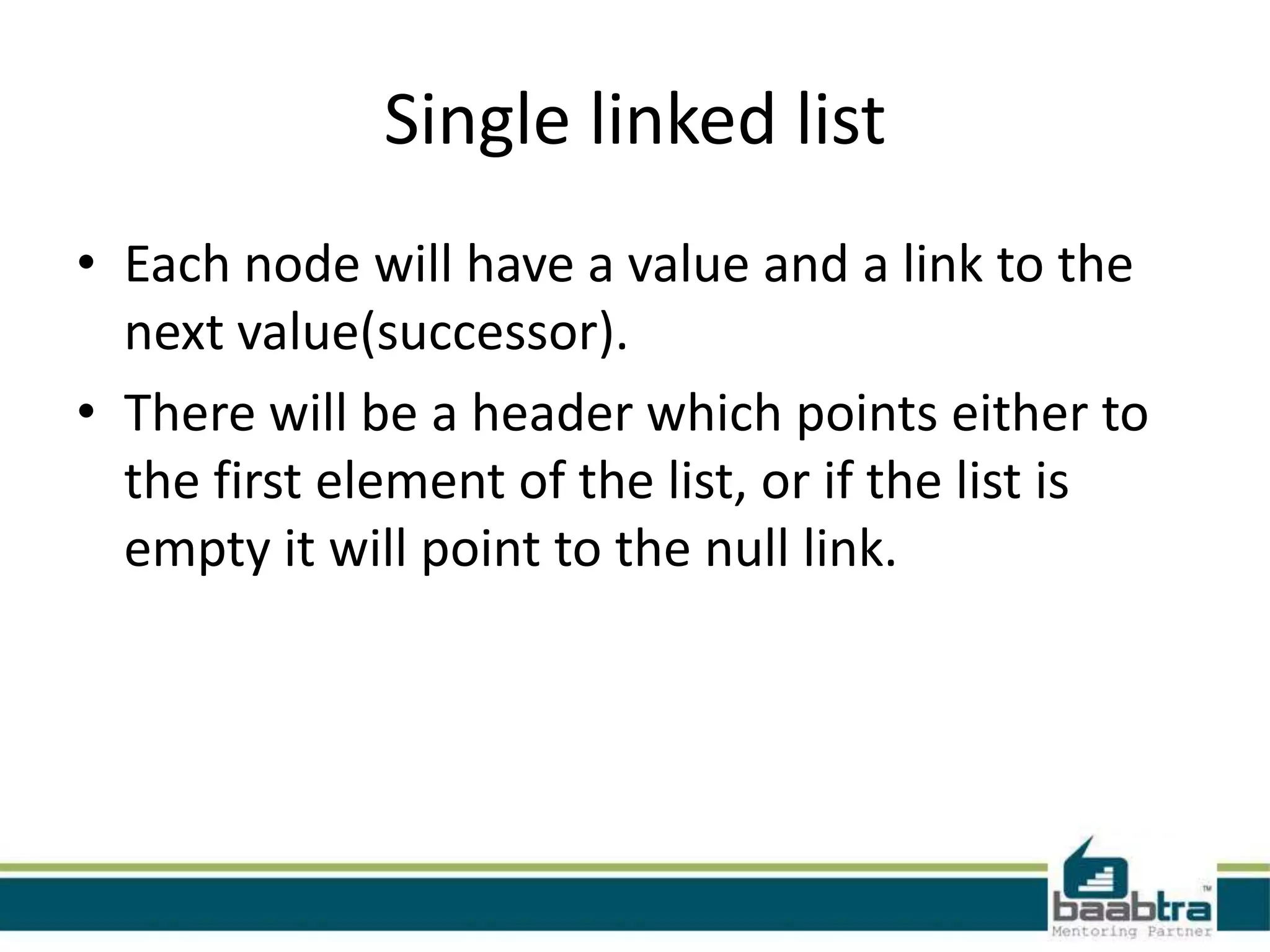 Single linked list
• Each node will have a value and a link to the
next value(successor).
• There will be a header which points either to
the first element of the list, or if the list is
empty it will point to the null link.
 