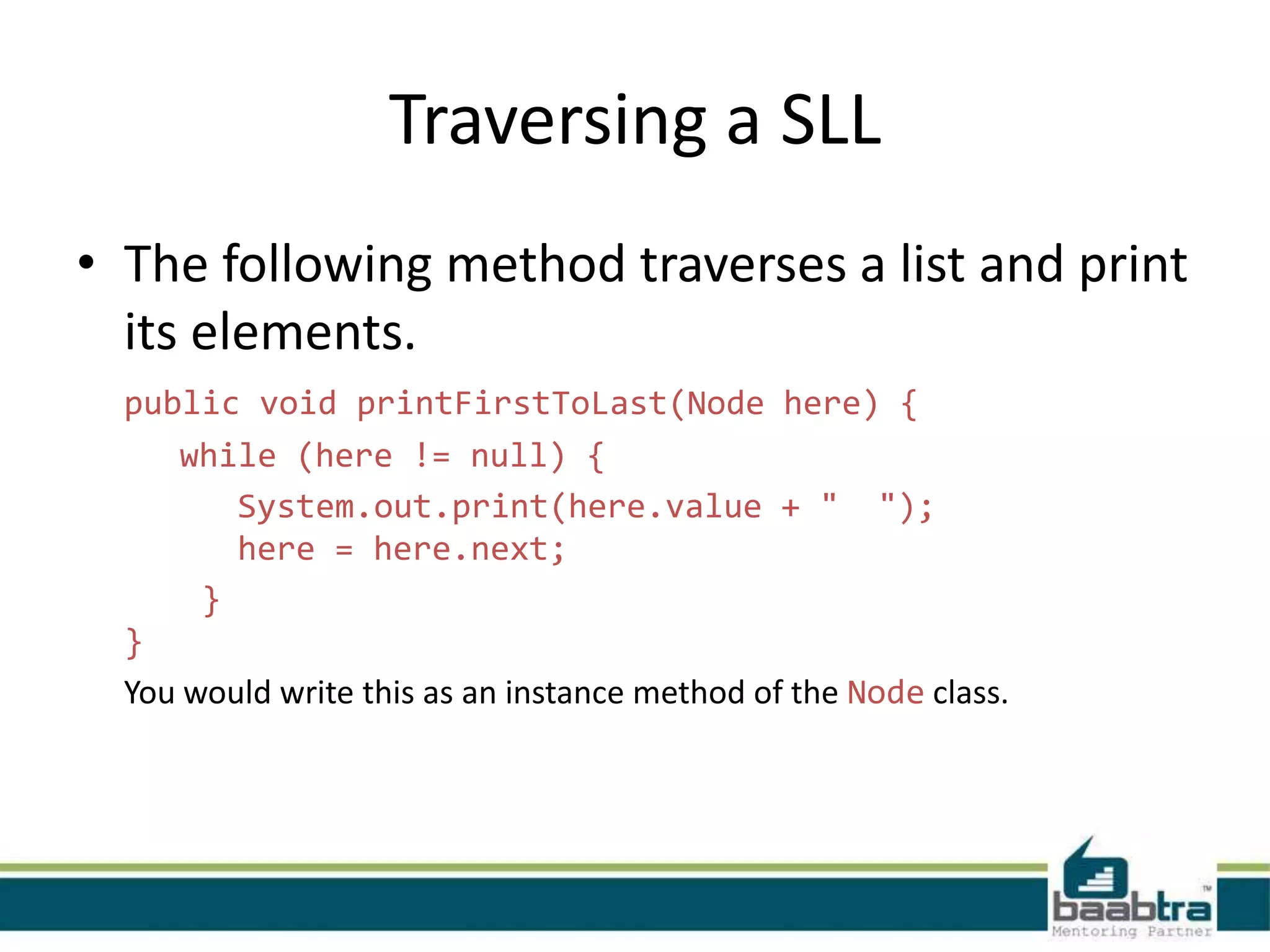 Traversing a SLL
• The following method traverses a list and print
its elements.
public void printFirstToLast(Node here) {
while (here != null) {
System.out.print(here.value + " ");
here = here.next;
}
}
You would write this as an instance method of the Node class.
 
