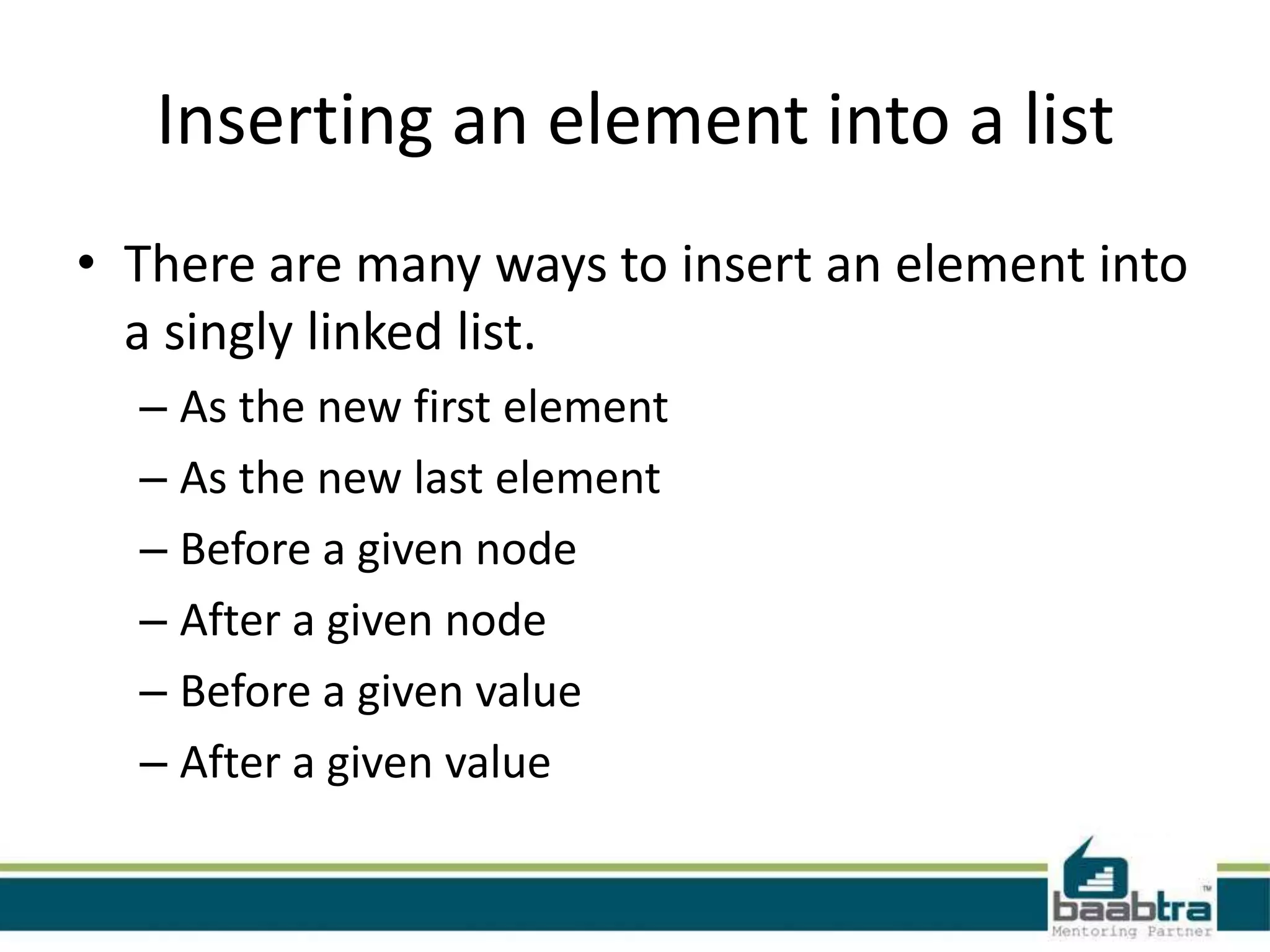 Inserting an element into a list
• There are many ways to insert an element into
a singly linked list.
– As the new first element
– As the new last element
– Before a given node
– After a given node
– Before a given value
– After a given value
 