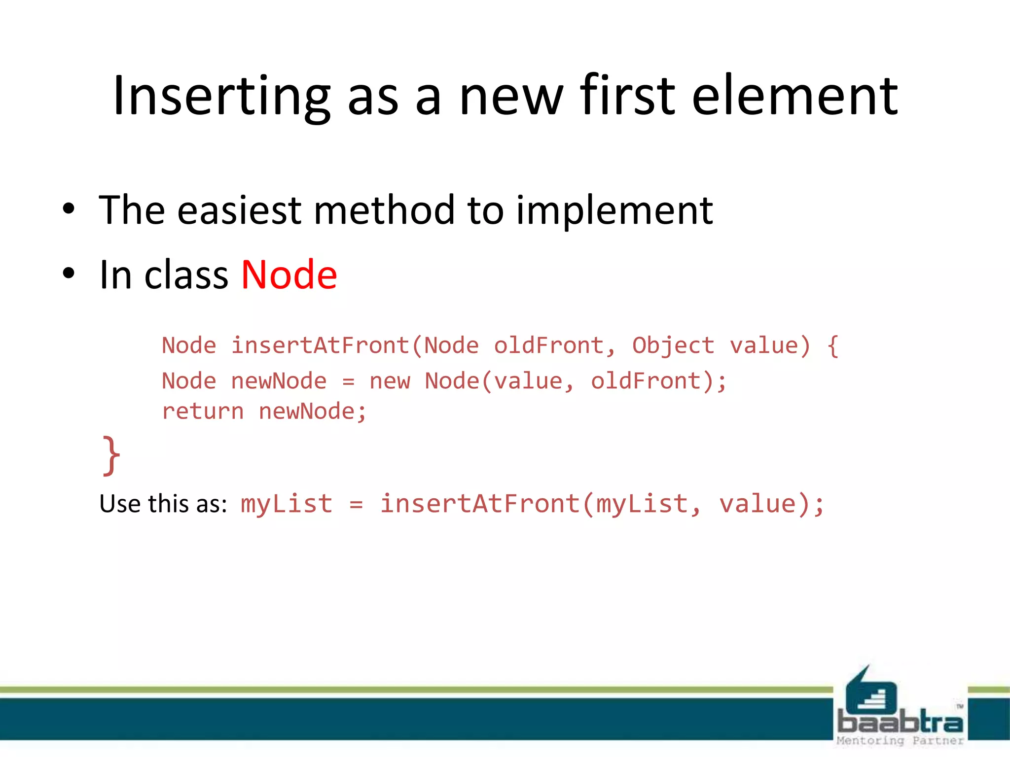 Inserting as a new first element
• The easiest method to implement
• In class Node
Node insertAtFront(Node oldFront, Object value) {
Node newNode = new Node(value, oldFront);
return newNode;
}
Use this as: myList = insertAtFront(myList, value);
 