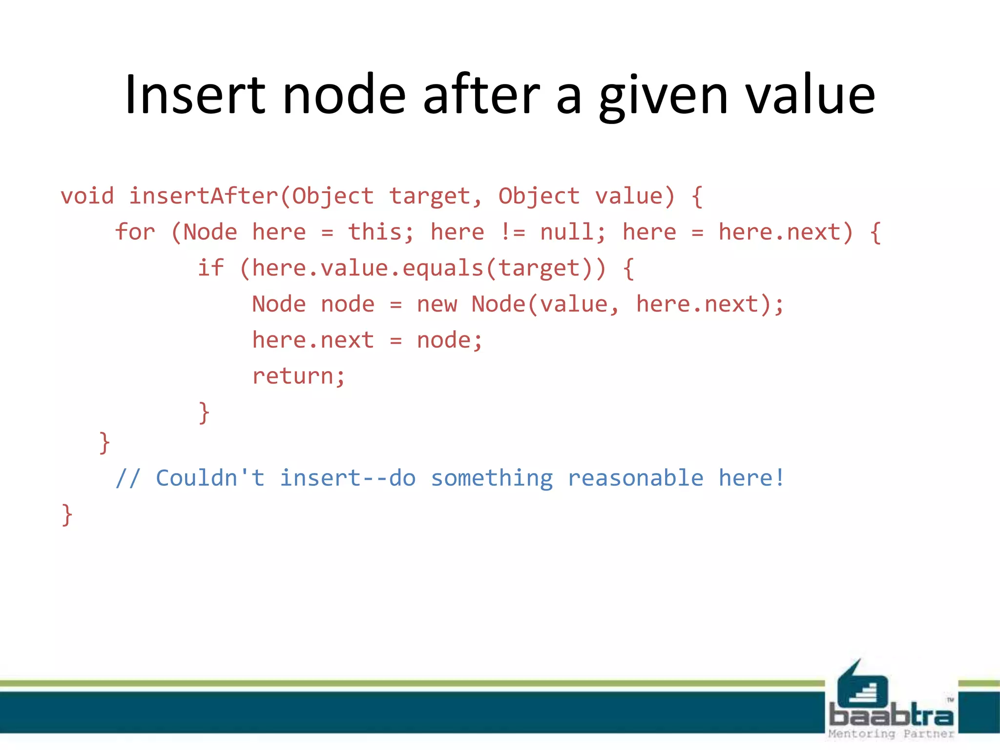 Insert node after a given value
void insertAfter(Object target, Object value) {
for (Node here = this; here != null; here = here.next) {
if (here.value.equals(target)) {
Node node = new Node(value, here.next);
here.next = node;
return;
}
}
// Couldn't insert--do something reasonable here!
}
 