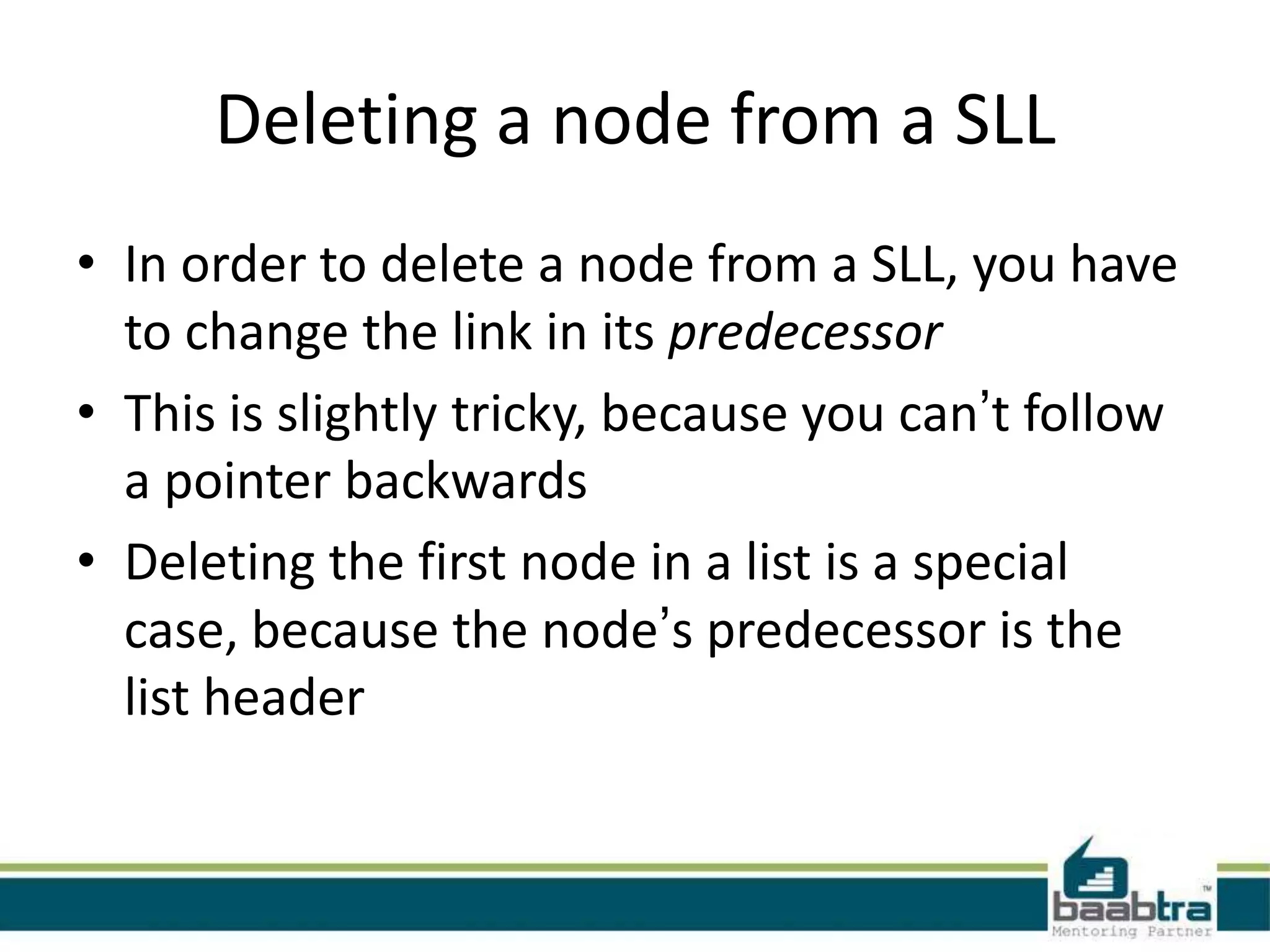 Deleting a node from a SLL
• In order to delete a node from a SLL, you have
to change the link in its predecessor
• This is slightly tricky, because you can’t follow
a pointer backwards
• Deleting the first node in a list is a special
case, because the node’s predecessor is the
list header
 