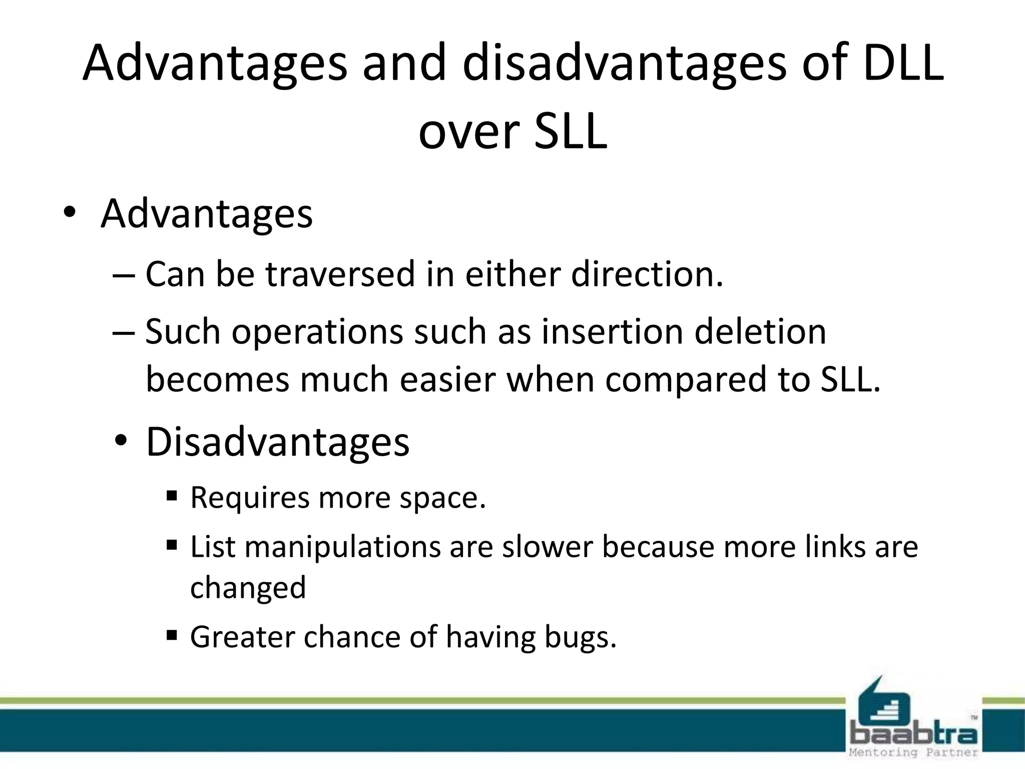 Advantages and disadvantages of DLL
over SLL
• Advantages
– Can be traversed in either direction.
– Such operations such as insertion deletion
becomes much easier when compared to SLL.
• Disadvantages
 Requires more space.
 List manipulations are slower because more links are
changed
 Greater chance of having bugs.
 