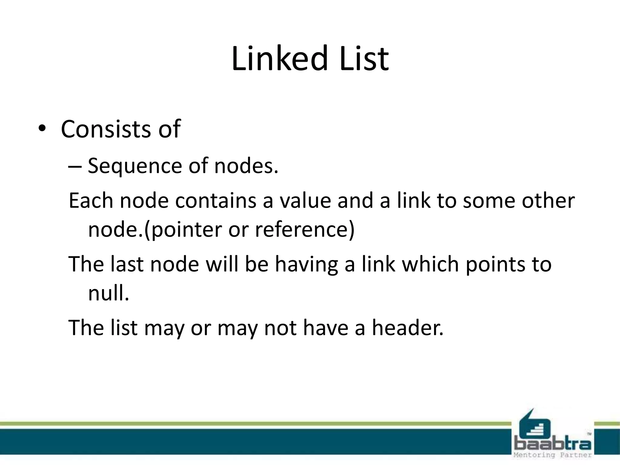 Linked List
• Consists of
– Sequence of nodes.
Each node contains a value and a link to some other
node.(pointer or reference)
The last node will be having a link which points to
null.
The list may or may not have a header.
 